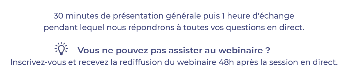 30 minutes de présentation générale puis 1 heure d'échange pendant lequel nous répondrons à toutes vos questions en direct. Vous ne pouvez pas assister au webinaire ? Inscrivez-vous et recevez la rediffusion du webinaire 48 heures après la session en direct.