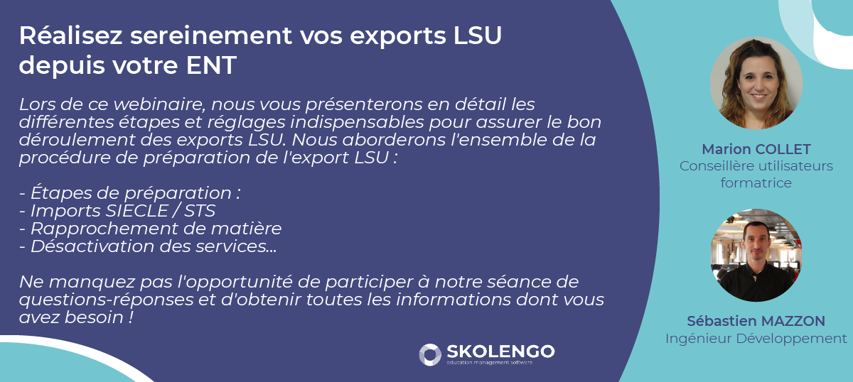 Réalisez sereinement vos exports LSU 
depuis votre ENT

Lors de ce webinaire, nous vous présenterons en détail les différentes étapes et réglages indispensables pour assurer le bon déroulement des exports LSU. Nous aborderons l'ensemble de la procédure de préparation de l'export LSU :

- Étapes de préparation : 
- Imports SIECLE / STS
- Rapprochement de matière
- Désactivation des services...

Ne manquez pas l'opportunité de participer à notre séance de questions-réponses et d'obtenir toutes les informations dont vous avez besoin !