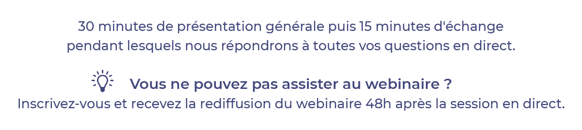30 minutes de présentation générale puis 15 minutes d'échange pendant lequel nous répondrons à toutes vos questions en direct. Vous ne pouvez pas assister au webinaire ? Inscrivez-vous et recevez la rediffusion du webinaire 48 heures après la session en direct.
