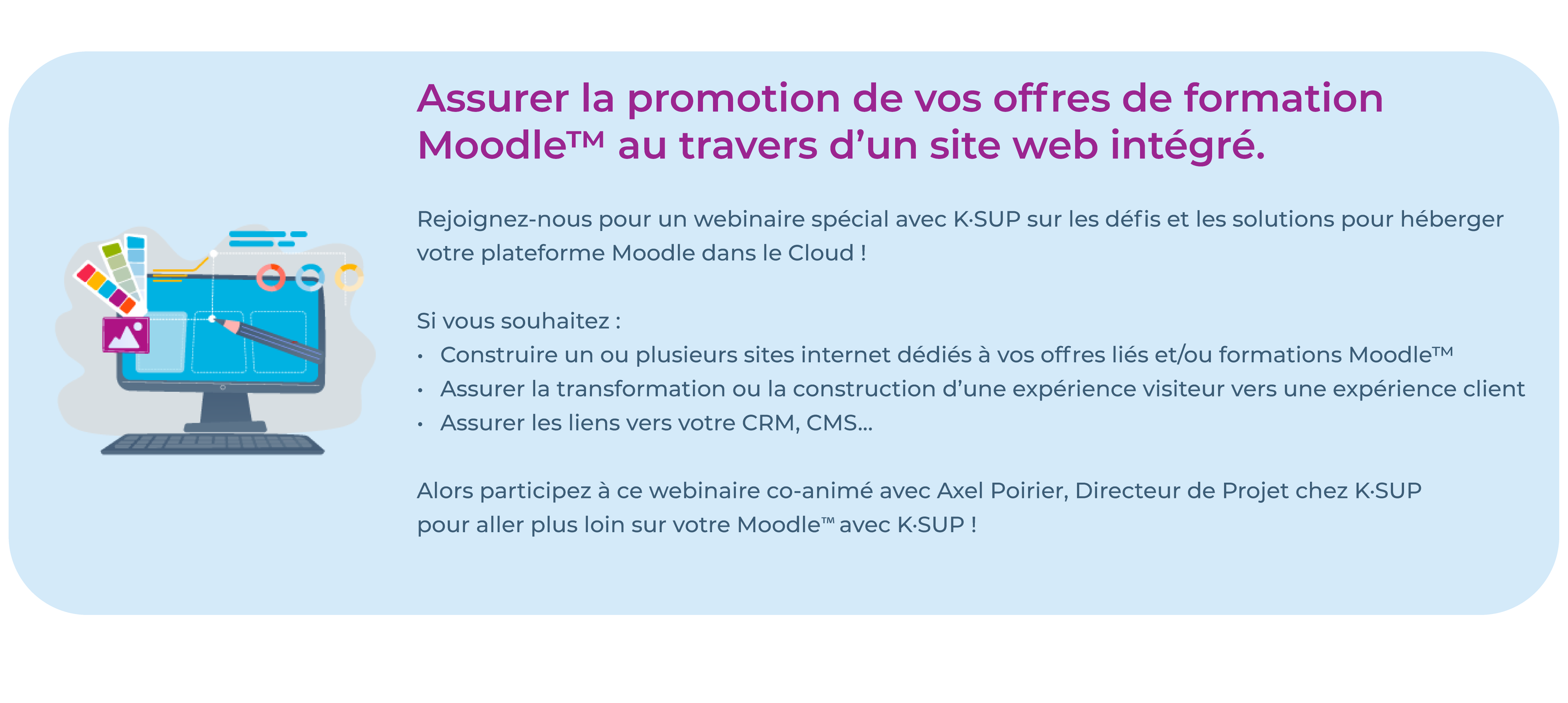 Assurer la promotion de vos offres de formation 
Moodle™ au travers d’un site internet intégré.

Rejoignez-nous pour un webinaire spécial avec K·SUP sur les défis et les solutions pour héberger votre plateforme Moodle dans le Cloud ! 

Si vous souhaitez :
Construire un ou plusieurs sites internet dédiés à vos offres liés et/ou formations Moodle™
Assurer la transformation ou la construction d’une expérience visiteur vers une expérience client
Assurer les liens vers votre CRM, CMS...

Alors participez à ce webinaire cooanimé avec Axel Poirier, Directeur de Projet chez K·SUP pour apprendre comment aller plus loin sur votre Moodle™ avec K·SUP !