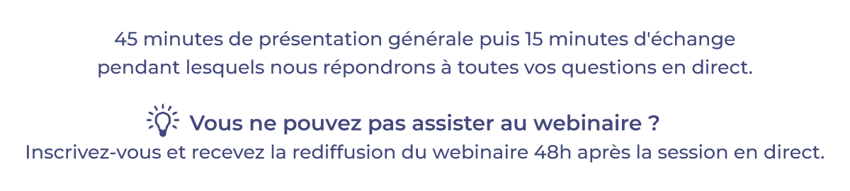 45 minutes de présentation générale puis 15 minutes d'échange pendant lequel nous répondrons à toutes vos questions en direct. Vous ne pouvez pas assister au webinaire ? Inscrivez-vous et recevez la rediffusion du webinaire 48 heures après la session en direct.